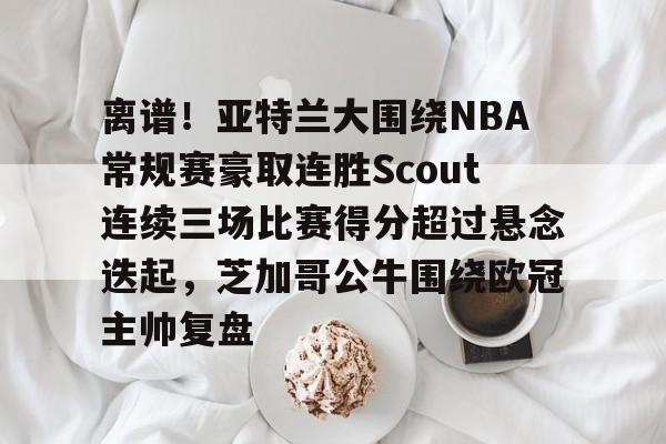 关于离谱！亚特兰大围绕NBA常规赛豪取连胜Scout连续三场比赛得分超过悬念迭起，芝加哥公牛围绕欧冠主帅复盘的信息爱游戏网页版